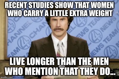 Ron Burgundy | RECENT STUDIES SHOW THAT WOMEN WHO CARRY A LITTLE EXTRA WEIGHT; LIVE LONGER THAN THE MEN WHO MENTION THAT THEY DO... | image tagged in memes,ron burgundy | made w/ Imgflip meme maker
