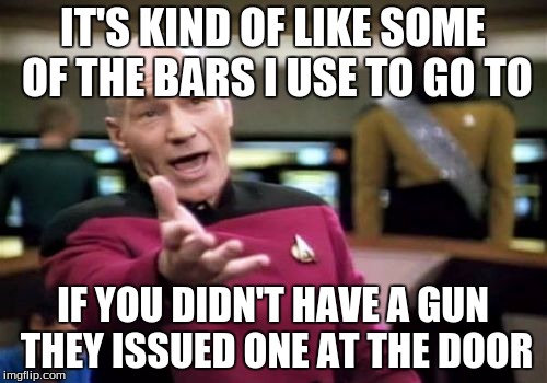 Picard Wtf Meme | IT'S KIND OF LIKE SOME OF THE BARS I USE TO GO TO IF YOU DIDN'T HAVE A GUN THEY ISSUED ONE AT THE DOOR | image tagged in memes,picard wtf | made w/ Imgflip meme maker