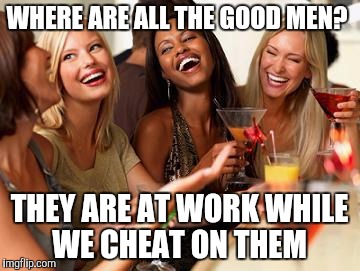 Women laughing | WHERE ARE ALL THE GOOD MEN? THEY ARE AT WORK WHILE WE CHEAT ON THEM | image tagged in women laughing | made w/ Imgflip meme maker