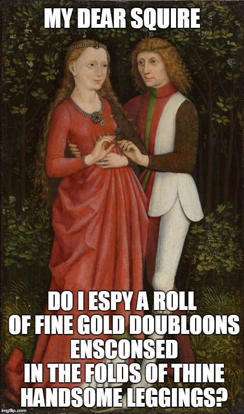 ye olde days of true chivalrous romance (thanks to Lady Shabbyrose for creating the concept) | MY DEAR SQUIRE; DO I ESPY A ROLL OF FINE GOLD DOUBLOONS ENSCONSED IN THE FOLDS OF THINE HANDSOME LEGGINGS? | image tagged in meme,medieval memes,medieval musings,medieval,historical meme | made w/ Imgflip meme maker