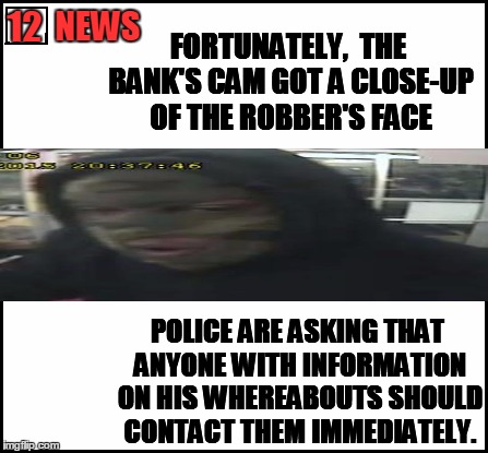 Thanks to Hokeewolf for inspiring me to create this hilarious meme! | NEWS; 12; FORTUNATELY,  THE BANK'S CAM GOT A CLOSE-UP OF THE ROBBER'S FACE; POLICE ARE ASKING THAT ANYONE WITH INFORMATION ON HIS WHEREABOUTS SHOULD CONTACT THEM IMMEDIATELY. | image tagged in blank,robber | made w/ Imgflip meme maker
