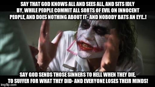 Fasting JOKER lose mind 001 | SAY THAT GOD KNOWS ALL AND SEES ALL, AND SITS IDLY BY, WHILE PEOPLE COMMIT ALL SORTS OF EVIL ON INNOCENT PEOPLE, AND DOES NOTHING ABOUT IT- AND NOBODY BATS AN EYE..! SAY GOD SENDS THOSE SINNERS TO HELL WHEN THEY DIE, TO SUFFER FOR WHAT THEY DID- AND EVERYONE LOSES THEIR MINDS! | image tagged in fasting joker lose mind 001 | made w/ Imgflip meme maker