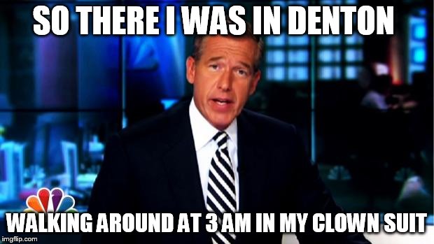 News Anchor | SO THERE I WAS IN DENTON; WALKING AROUND AT 3 AM IN MY CLOWN SUIT | image tagged in news anchor | made w/ Imgflip meme maker