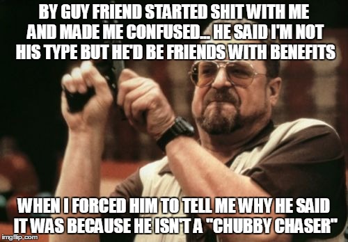 Am I The Only One Around Here | BY GUY FRIEND STARTED SHIT WITH ME AND MADE ME CONFUSED... HE SAID I'M NOT HIS TYPE BUT HE'D BE FRIENDS WITH BENEFITS; WHEN I FORCED HIM TO TELL ME WHY HE SAID IT WAS BECAUSE HE ISN'T A "CHUBBY CHASER" | image tagged in memes,am i the only one around here | made w/ Imgflip meme maker