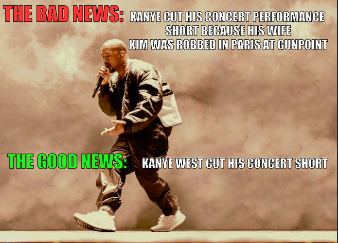 Silver Linings | THE BAD NEWS:; KANYE CUT HIS CONCERT PERFORMANCE SHORT BECAUSE HIS WIFE KIM WAS ROBBED IN PARIS AT GUNPOINT; THE GOOD NEWS:; KANYE WEST CUT HIS CONCERT SHORT | image tagged in kanye west,kim kardashian,paris,1st world problems,funny | made w/ Imgflip meme maker