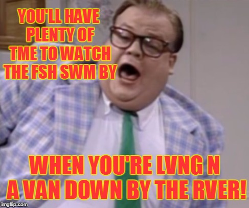 YOU'LL HAVE PLENTY OF TME TO WATCH THE FSH SWM BY WHEN YOU'RE LVNG N A VAN DOWN BY THE RVER! | made w/ Imgflip meme maker
