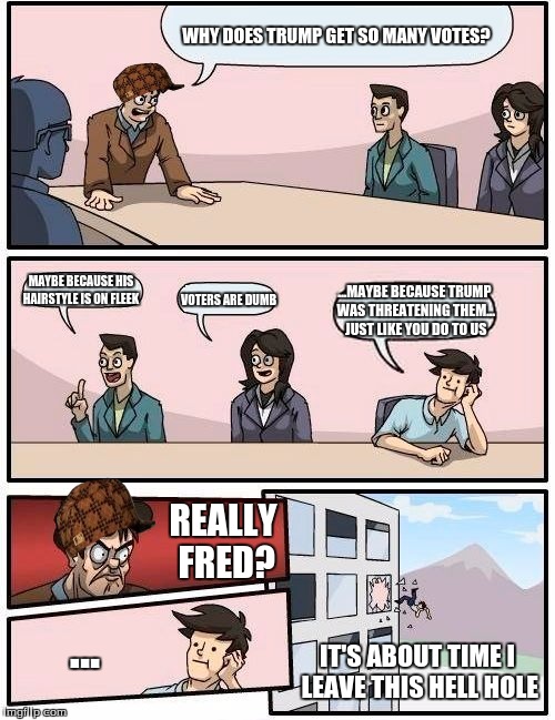 Boardroom Meeting Suggestion | WHY DOES TRUMP GET SO MANY VOTES? MAYBE BECAUSE HIS HAIRSTYLE IS ON FLEEK; ...MAYBE BECAUSE TRUMP WAS THREATENING THEM... JUST LIKE YOU DO TO US; VOTERS ARE DUMB; REALLY FRED? ... IT'S ABOUT TIME I LEAVE THIS HELL HOLE | image tagged in memes,boardroom meeting suggestion,scumbag | made w/ Imgflip meme maker