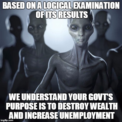 Alien Logic | BASED ON A LOGICAL EXAMINATION OF ITS RESULTS; WE UNDERSTAND YOUR GOVT'S PURPOSE IS TO DESTROY WEALTH AND INCREASE UNEMPLOYMENT | image tagged in aliens,libertarianism | made w/ Imgflip meme maker