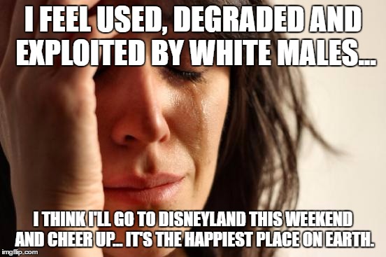 First World Problems Meme | I FEEL USED, DEGRADED AND EXPLOITED BY WHITE MALES... I THINK I'LL GO TO DISNEYLAND THIS WEEKEND AND CHEER UP... IT'S THE HAPPIEST PLACE ON  | image tagged in memes,first world problems | made w/ Imgflip meme maker