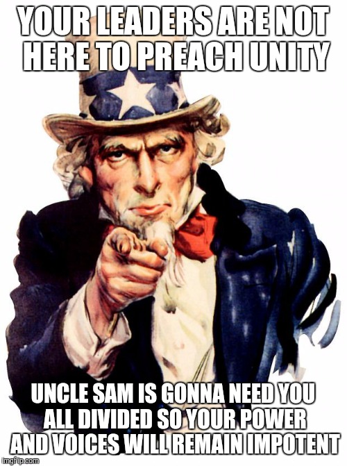 Uncle Sam | YOUR LEADERS ARE NOT HERE TO PREACH UNITY; UNCLE SAM IS GONNA NEED YOU ALL DIVIDED SO YOUR POWER AND VOICES WILL REMAIN IMPOTENT | image tagged in memes,uncle sam | made w/ Imgflip meme maker