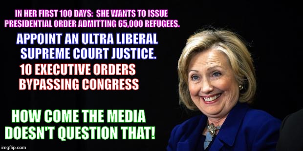 Hillary | IN HER FIRST 100 DAYS:  SHE WANTS TO ISSUE PRESIDENTIAL ORDER ADMITTING 65,000 REFUGEES. APPOINT AN ULTRA LIBERAL SUPREME COURT JUSTICE. 10 EXECUTIVE ORDERS BYPASSING CONGRESS; HOW COME THE MEDIA DOESN'T QUESTION THAT! | image tagged in hillary | made w/ Imgflip meme maker