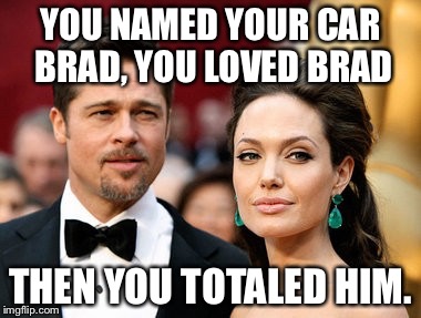 Brangelina | YOU NAMED YOUR CAR BRAD, YOU LOVED BRAD; THEN YOU TOTALED HIM. | image tagged in brangelina | made w/ Imgflip meme maker