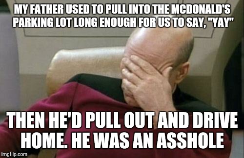 Captain Picard Facepalm Meme | MY FATHER USED TO PULL INTO THE MCDONALD'S PARKING LOT LONG ENOUGH FOR US TO SAY, "YAY" THEN HE'D PULL OUT AND DRIVE HOME. HE WAS AN ASSHOLE | image tagged in memes,captain picard facepalm | made w/ Imgflip meme maker