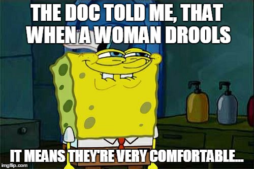 Don't You Squidward Meme | THE DOC TOLD ME, THAT WHEN A WOMAN DROOLS IT MEANS THEY'RE VERY COMFORTABLE... | image tagged in memes,dont you squidward | made w/ Imgflip meme maker