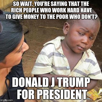 Third World Skeptical Kid | SO WAIT. YOU'RE SAYING THAT THE RICH PEOPLE WHO WORK HARD HAVE TO GIVE MONEY TO THE POOR WHO DON'T? DONALD J TRUMP FOR PRESIDENT | image tagged in memes,third world skeptical kid | made w/ Imgflip meme maker