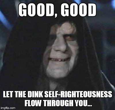 Emperor Good, Good | LET THE DINK SELF-RIGHTEOUSNESS FLOW THROUGH YOU... | image tagged in emperor good good | made w/ Imgflip meme maker