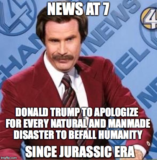 NEWS AT 7 DONALD TRUMP TO APOLOGIZE FOR EVERY NATURAL AND MANMADE DISASTER TO BEFALL HUMANITY SINCE JURASSIC ERA | made w/ Imgflip meme maker