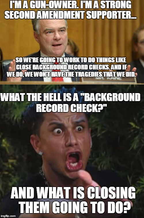 Kaine and Pauly discussing background record checks | I'M A GUN-OWNER. I'M A STRONG SECOND AMENDMENT SUPPORTER... SO WE'RE GOING TO WORK TO DO THINGS LIKE CLOSE BACKGROUND RECORD CHECKS. AND IF WE DO, WE WON'T HAVE THE TRAGEDIES THAT WE DID. WHAT THE HELL IS A "BACKGROUND RECORD CHECK?"; AND WHAT IS CLOSING THEM GOING TO DO? | image tagged in pro 2nd,anti 2nd,wtf | made w/ Imgflip meme maker