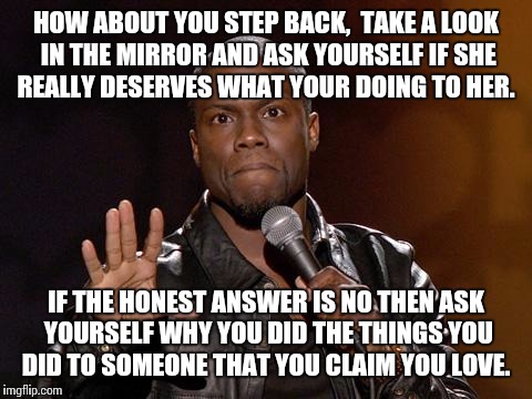 kevin hart | HOW ABOUT YOU STEP BACK,  TAKE A LOOK IN THE MIRROR AND ASK YOURSELF IF SHE REALLY DESERVES WHAT YOUR DOING TO HER. IF THE HONEST ANSWER IS NO THEN ASK YOURSELF WHY YOU DID THE THINGS YOU DID TO SOMEONE THAT YOU CLAIM YOU LOVE. | image tagged in kevin hart | made w/ Imgflip meme maker
