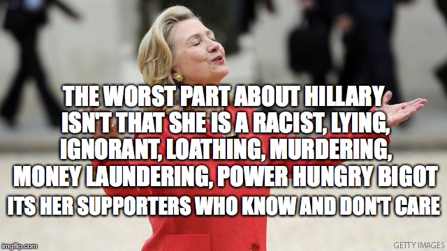 Hillary Clinton | THE WORST PART ABOUT HILLARY ISN'T THAT SHE IS A RACIST, LYING, IGNORANT, LOATHING, MURDERING, MONEY LAUNDERING, POWER HUNGRY BIGOT; ITS HER SUPPORTERS WHO KNOW AND DON'T CARE | image tagged in hillary clinton | made w/ Imgflip meme maker