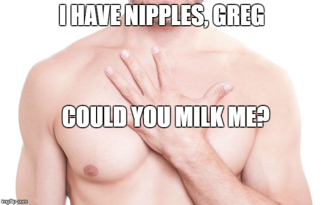I HAVE NIPPLES, GREG COULD YOU MILK ME? | made w/ Imgflip meme maker