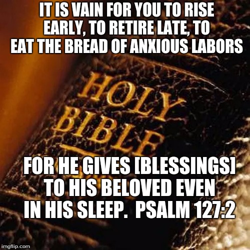 Bible | IT IS VAIN FOR YOU TO RISE EARLY, TO RETIRE LATE, TO EAT THE BREAD OF ANXIOUS LABORS; FOR HE GIVES [BLESSINGS] TO HIS BELOVED EVEN IN HIS SLEEP.  PSALM 127:2 | image tagged in bible | made w/ Imgflip meme maker