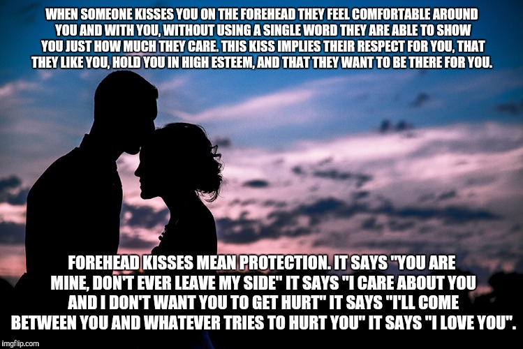 WHEN SOMEONE KISSES YOU ON THE FOREHEAD THEY FEEL COMFORTABLE AROUND YOU AND WITH YOU, WITHOUT USING A SINGLE WORD THEY ARE ABLE TO SHOW YOU JUST HOW MUCH THEY CARE. THIS KISS IMPLIES THEIR RESPECT FOR YOU, THAT THEY LIKE YOU, HOLD YOU IN HIGH ESTEEM, AND THAT THEY WANT TO BE THERE FOR YOU. FOREHEAD KISSES MEAN PROTECTION. IT SAYS "YOU ARE MINE, DON'T EVER LEAVE MY SIDE" IT SAYS "I CARE ABOUT YOU AND I DON'T WANT YOU TO GET HURT" IT SAYS "I'LL COME BETWEEN YOU AND WHATEVER TRIES TO HURT YOU" IT SAYS "I LOVE YOU". | image tagged in forehead kiss | made w/ Imgflip meme maker