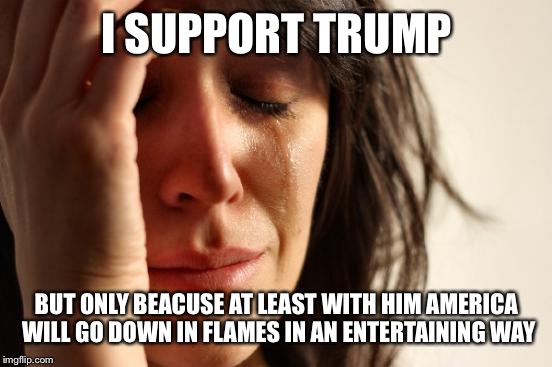 First World Problems Meme | I SUPPORT TRUMP BUT ONLY BEACUSE AT LEAST WITH HIM AMERICA WILL GO DOWN IN FLAMES IN AN ENTERTAINING WAY | image tagged in memes,first world problems | made w/ Imgflip meme maker
