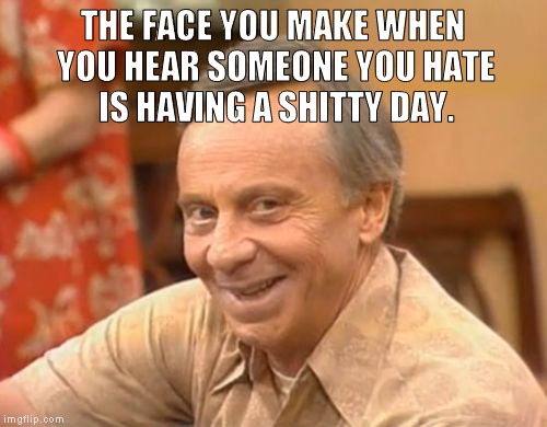 Mr Roper | THE FACE YOU MAKE WHEN YOU HEAR SOMEONE YOU HATE IS HAVING A SHITTY DAY. | image tagged in mr roper | made w/ Imgflip meme maker