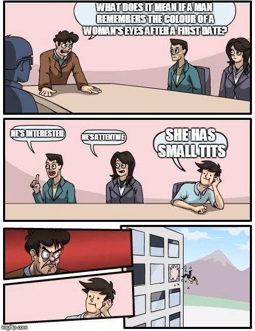 Boardroom Meeting Suggestion | WHAT DOES IT MEAN IF A MAN REMEMBERS THE COLOUR OF A WOMAN'S EYES AFTER A FIRST DATE? HE'S INTERESTED; HE'S ATTENTIVE; SHE HAS SMALL TITS | image tagged in memes,boardroom meeting suggestion | made w/ Imgflip meme maker