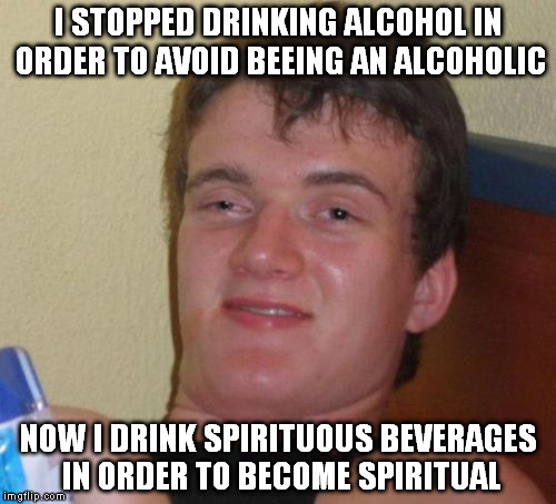 10 Guy Meme | I STOPPED DRINKING ALCOHOL IN ORDER TO AVOID BEEING AN ALCOHOLIC; NOW I DRINK SPIRITUOUS BEVERAGES IN ORDER TO BECOME SPIRITUAL | image tagged in memes,10 guy | made w/ Imgflip meme maker