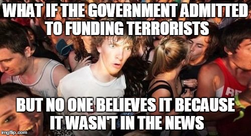 Suddenly Tyranny | WHAT IF THE GOVERNMENT ADMITTED TO FUNDING TERRORISTS; BUT NO ONE BELIEVES IT BECAUSE IT WASN'T IN THE NEWS | image tagged in memes,sudden clarity clarence | made w/ Imgflip meme maker