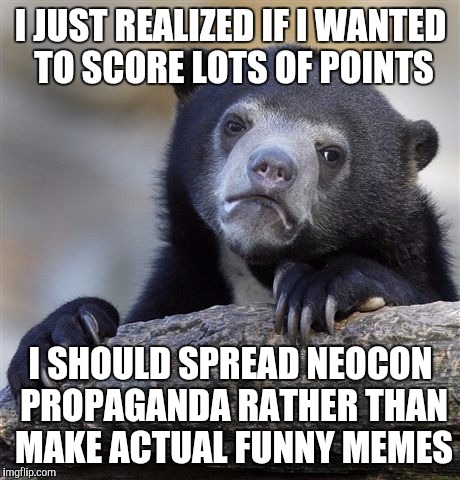 Confession Bear | I JUST REALIZED IF I WANTED TO SCORE LOTS OF POINTS; I SHOULD SPREAD NEOCON PROPAGANDA RATHER THAN MAKE ACTUAL FUNNY MEMES | image tagged in memes,confession bear | made w/ Imgflip meme maker