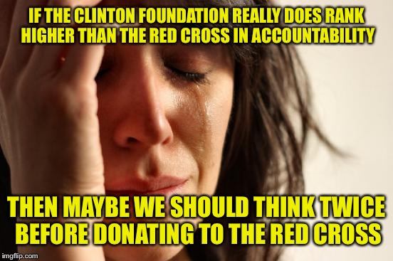 Due diligence is in order here | IF THE CLINTON FOUNDATION REALLY DOES RANK HIGHER THAN THE RED CROSS IN ACCOUNTABILITY; THEN MAYBE WE SHOULD THINK TWICE BEFORE DONATING TO THE RED CROSS | image tagged in memes,first world problems | made w/ Imgflip meme maker