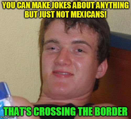 10 Guy |  YOU CAN MAKE JOKES ABOUT ANYTHING BUT JUST NOT MEXICANS! THAT'S CROSSING THE BORDER | image tagged in memes,10 guy,funny meme,mexican,jokes,border | made w/ Imgflip meme maker