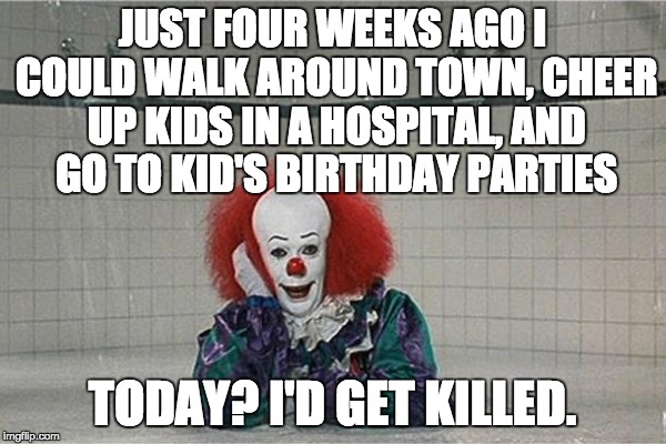 Typical Millennial hysteria and fear. | JUST FOUR WEEKS AGO I COULD WALK AROUND TOWN, CHEER UP KIDS IN A HOSPITAL, AND GO TO KID'S BIRTHDAY PARTIES; TODAY? I'D GET KILLED. | image tagged in clown,millennials | made w/ Imgflip meme maker