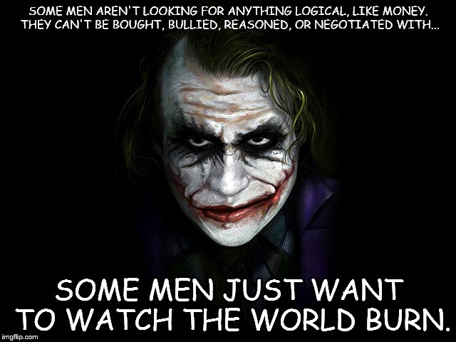 SOME MEN AREN'T LOOKING FOR ANYTHING LOGICAL, LIKE MONEY. THEY CAN'T BE BOUGHT, BULLIED, REASONED, OR NEGOTIATED WITH... SOME MEN JUST WANT TO WATCH THE WORLD BURN. | image tagged in joker,watch the world burn | made w/ Imgflip meme maker