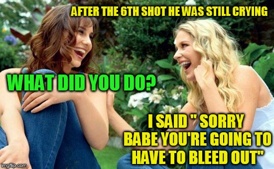 AFTER THE 6TH SHOT HE WAS STILL CRYING WHAT DID YOU DO? I SAID '' SORRY BABE YOU'RE GOING TO HAVE TO BLEED OUT'' | made w/ Imgflip meme maker