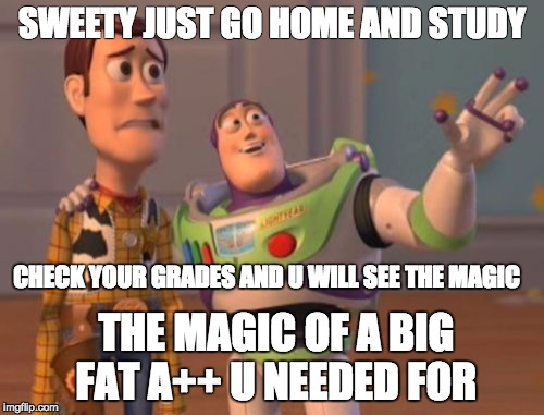 X, X Everywhere Meme | SWEETY JUST GO HOME AND STUDY; CHECK YOUR GRADES AND U WILL SEE THE MAGIC; THE MAGIC OF A BIG FAT A++ U NEEDED FOR | image tagged in memes,x x everywhere | made w/ Imgflip meme maker