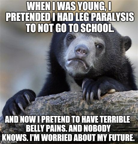Confession Bear Meme | WHEN I WAS YOUNG, I PRETENDED I HAD LEG PARALYSIS TO NOT GO TO SCHOOL. AND NOW I PRETEND TO HAVE TERRIBLE BELLY PAINS. AND NOBODY KNOWS.
I'M WORRIED ABOUT MY FUTURE. | image tagged in memes,confession bear | made w/ Imgflip meme maker