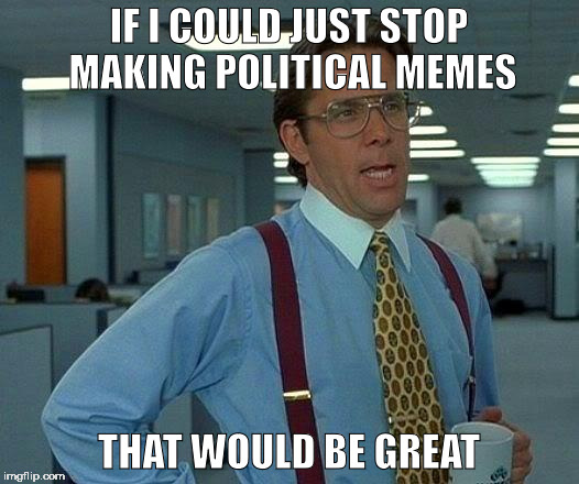 That Would Be Great Meme | IF I COULD JUST STOP MAKING POLITICAL MEMES; THAT WOULD BE GREAT | image tagged in memes,that would be great | made w/ Imgflip meme maker