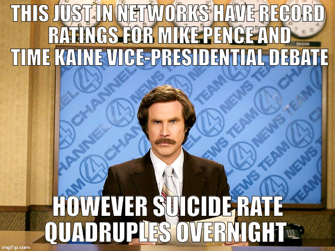 Ron Burgandy | THIS JUST IN NETWORKS HAVE RECORD RATINGS FOR MIKE PENCE AND TIME KAINE VICE-PRESIDENTIAL DEBATE; HOWEVER SUICIDE RATE QUADRUPLES OVERNIGHT | image tagged in ron burgandy | made w/ Imgflip meme maker