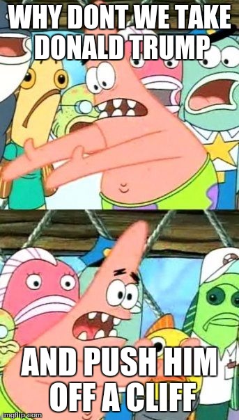 Put It Somewhere Else Patrick | WHY DONT WE TAKE DONALD TRUMP; AND PUSH HIM OFF A CLIFF | image tagged in memes,put it somewhere else patrick | made w/ Imgflip meme maker