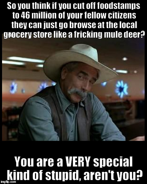 Special Kind of Stupid | So you think if you cut off foodstamps to 46 million of your fellow citizens they can just go browse at the local grocery store like a fricking mule deer? You are a VERY special kind of stupid, aren't you? | image tagged in special kind of stupid | made w/ Imgflip meme maker