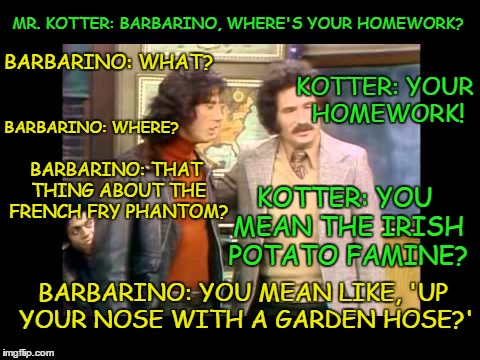 What? Where? | MR. KOTTER: BARBARINO, WHERE'S YOUR HOMEWORK? BARBARINO: WHAT? KOTTER: YOUR HOMEWORK! BARBARINO: WHERE? BARBARINO: THAT THING ABOUT THE FRENCH FRY PHANTOM? KOTTER: YOU MEAN THE IRISH POTATO FAMINE? BARBARINO: YOU MEAN LIKE, 'UP YOUR NOSE WITH A GARDEN HOSE?' | image tagged in welcome back kotter,vinnie barbarino,what,where,up your nose,mr kotter | made w/ Imgflip meme maker