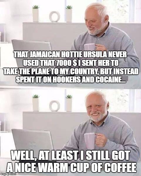 Hide the Pain Harold Meme | THAT JAMAICAN HOTTIE URSULA NEVER USED THAT 7000 $ I SENT HER TO TAKE THE PLANE TO MY COUNTRY, BUT INSTEAD SPENT IT ON HOOKERS AND COCAINE... WELL, AT LEAST I STILL GOT A NICE WARM CUP OF COFFEE | image tagged in memes,hide the pain harold | made w/ Imgflip meme maker