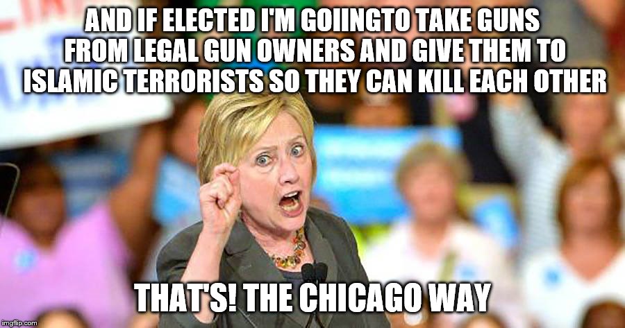 Covert weapons sales to ISIS, nice Hillary. If elected you may be the first president perp-walked through the rose garden.  | AND IF ELECTED I'M GOIINGTO TAKE GUNS FROM LEGAL GUN OWNERS AND GIVE THEM TO ISLAMIC TERRORISTS SO THEY CAN KILL EACH OTHER; THAT'S! THE CHICAGO WAY | image tagged in memes,hillary,gun running,i really don't recall | made w/ Imgflip meme maker