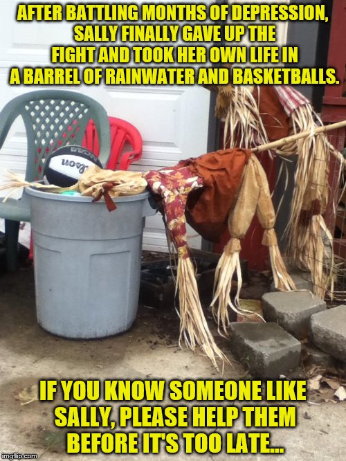Scarecrow Suicide | AFTER BATTLING MONTHS OF DEPRESSION, SALLY FINALLY GAVE UP THE FIGHT AND TOOK HER OWN LIFE IN A BARREL OF RAINWATER AND BASKETBALLS. IF YOU KNOW SOMEONE LIKE SALLY, PLEASE HELP THEM BEFORE IT'S TOO LATE... | image tagged in halloween,suicide,depression,funny memes,scary,thanksgiving | made w/ Imgflip meme maker