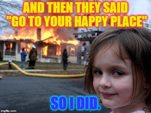 Disaster Girl Meme | AND THEN THEY SAID "GO TO YOUR HAPPY PLACE"; SO I DID. | image tagged in memes,disaster girl | made w/ Imgflip meme maker