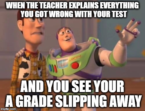 WHEN THE TEACHER EXPLAINS EVERYTHING  YOU GOT WRONG WITH YOUR TEST AND YOU SEE YOUR A GRADE SLIPPING AWAY | image tagged in memes,x x everywhere | made w/ Imgflip meme maker